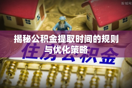 桐柏揭秘公积金提取时间的规则与优化策略