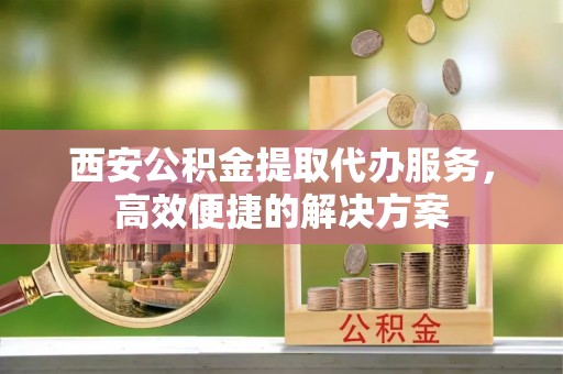 桐柏西安公积金提取代办服务，高效便捷的解决方案