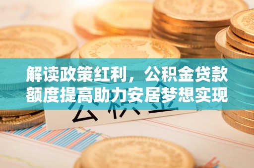 桐柏解读政策红利，公积金贷款额度提高助力安居梦想实现