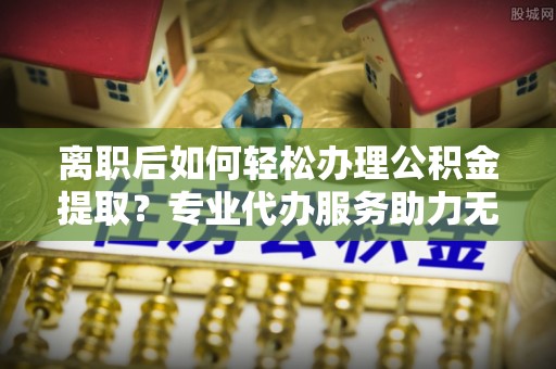 桐柏离职后如何轻松办理公积金提取？专业代办服务助力无忧