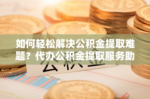 桐柏如何轻松解决公积金提取难题？代办公积金提取服务助您一臂之力