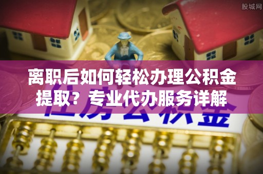 桐柏离职后如何轻松办理公积金提取？专业代办服务详解