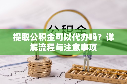 桐柏提取公积金可以代办吗？详解流程与注意事项
