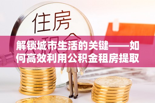 桐柏解锁城市生活的关键——如何高效利用公积金租房提取实现居住自由