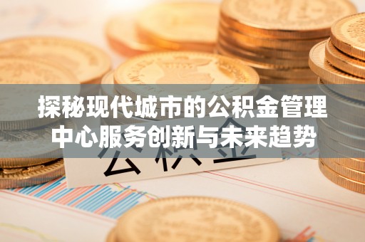 桐柏探秘现代城市的公积金管理中心服务创新与未来趋势