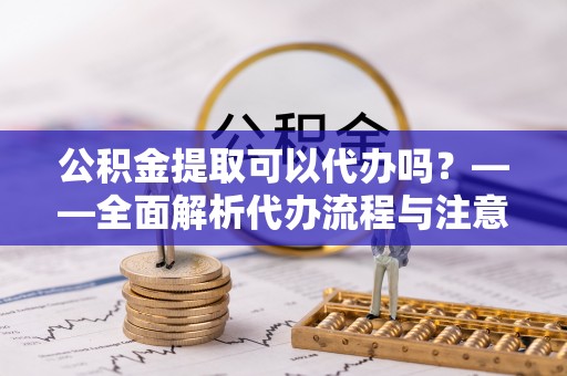 桐柏公积金提取可以代办吗？——全面解析代办流程与注意事项